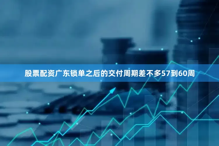 股票配资广东锁单之后的交付周期差不多57到60周