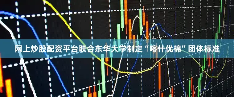 网上炒股配资平台联合东华大学制定“喀什优棉”团体标准