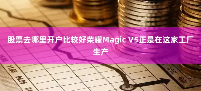 股票去哪里开户比较好荣耀Magic V5正是在这家工厂生产